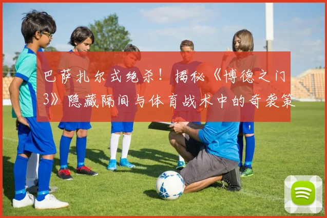 巴萨扎尔式绝杀!揭秘《博德之门3》隐藏隔间与体育战术中的奇袭策略